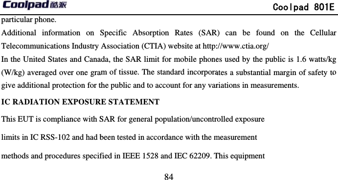         particular phone.   Additional information on Telecommunications Industry In the United States and Cana(W/kg) averaged over one gragive additional protection for tIC RADIATION EXPOSURThis EUT is compliance with Slimits in IC RSS-102 and had bmethods and procedures specif                            84 Specific Absorption Rates (SARAssociation (CTIA) website at http:ada, the SAR limit for mobile phoneam of tissue. The standard incorporathe public and to account for any varRE STATEMENT SAR for general population/uncontrbeen tested in accordance with the mfied in IEEE 1528 and IEC 62209. T             Coolpad 801ER) can be found on the Cellula://www.ctia.org/  es used by the public is 1.6 watts/kgates a substantial margin of safety toriations in measurements. rolled exposure measurement This equipment E ar g o 