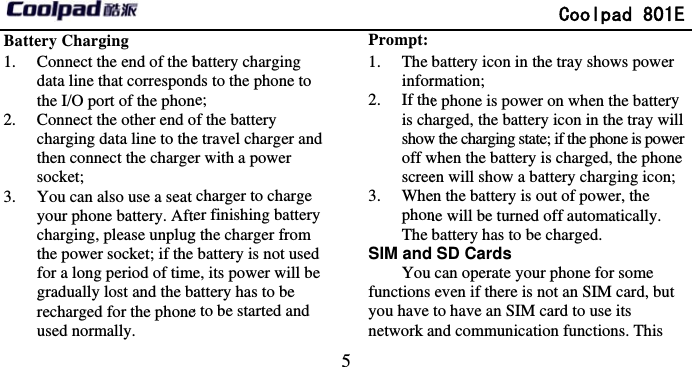       Battery Charging   1. Connect the end of the bdata line that correspondthe I/O port of the phon2. Connect the other end ocharging data line to thethen connect the chargesocket;  3. You can also use a seat your phone battery. Aftecharging, please unplugthe power socket; if the for a long period of timegradually lost and the barecharged for the phoneused normally.                                5 battery charging ds to the phone to ne;   of the battery e travel charger and er with a power charger to charge er finishing battery g the charger from battery is not used e, its power will be attery has to be e to be started and Prompt: 1. The binfor2. If theis chshowoff wscree3. WhephonThe bSIM and You functions you have network a              Coolpad 801 battery icon in the tray shows powerrmation;  e phone is power on when the batterharged, the battery icon in the tray wiw the charging state; if the phone is powwhen the battery is charged, the phonen will show a battery charging iconen the battery is out of power, the ne will be turned off automatically. battery has to be charged.   SD Cards can operate your phone for some even if there is not an SIM card, buto have an SIM card to use its and communication functions. This 1E r ry ill wer ne n;  t 
