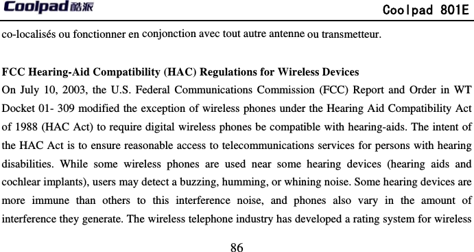        co-localisés ou fonctionner en  FCC Hearing-Aid CompatibOn July 10, 2003, the U.S. FDocket 01- 309 modified the of 1988 (HAC Act) to requirethe HAC Act is to ensure reasdisabilities. While some wirecochlear implants), users may more immune than others tointerference they generate. The                            86 conjonction avec tout autre antennebility (HAC) Regulations for WirelFederal Communications Commissioexception of wireless phones undere digital wireless phones be compatisonable access to telecommunicatioeless phones are used near some detect a buzzing, humming, or whino this interference noise, and phe wireless telephone industry has de             Coolpad 801Ee ou transmetteur. less Devices on (FCC) Report and Order in WTr the Hearing Aid Compatibility Acible with hearing-aids. The intent ons services for persons with hearinghearing devices (hearing aids andning noise. Some hearing devices arehones also vary in the amount oeveloped a rating system for wirelesE T ct of g d e of s 