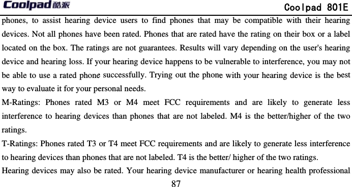       phones, to assist hearing dedevices. Not all phones havelocated on the box. The ratindevice and hearing loss. If ybe able to use a rated phoneway to evaluate it for your peM-Ratings: Phones rated Minterference to hearing devicratings. T-Ratings: Phones rated T3 to hearing devices than phonHearing devices may also be                             87 evice users to find phones that me been rated. Phones that are rated hngs are not guarantees. Results willyour hearing device happens to be vue successfully. Trying out the phoneersonal needs.   M3 or M4 meet FCC requiremeces than phones that are not labeleor T4 meet FCC requirements and nes that are not labeled. T4 is the bette rated. Your hearing device manuf              Coolpad 801may be compatible with their hearihave the rating on their box or a labl vary depending on the user&apos;s heariulnerable to interference, you may ne with your hearing device is the bnts and are likely to generate leed. M4 is the better/higher of the tware likely to generate less interferenter/ higher of the two ratings.   facturer or hearing health profession1E ing bel ing not est ess wo nce nal 