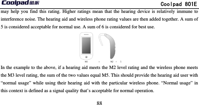         may help you find this ratinginterference noise. The hearing5 is considered acceptable for nIn the example to the above, ithe M3 level rating, the sum of“normal usage” while using ththis context is defined as a sign                            88 g. Higher ratings mean that the heag aid and wireless phone rating valunormal use. A sum of 6 is considere if a hearing aid meets the M2 level f the two values equal M5. This shouheir hearing aid with the particular nal quality that’s acceptable for norm             Coolpad 801Earing device is relatively immune toes are then added together. A sum oed for best use. rating and the wireless phone meetuld provide the hearing aid user withwireless phone. “Normal usage” inmal operation. E o of ts h n 