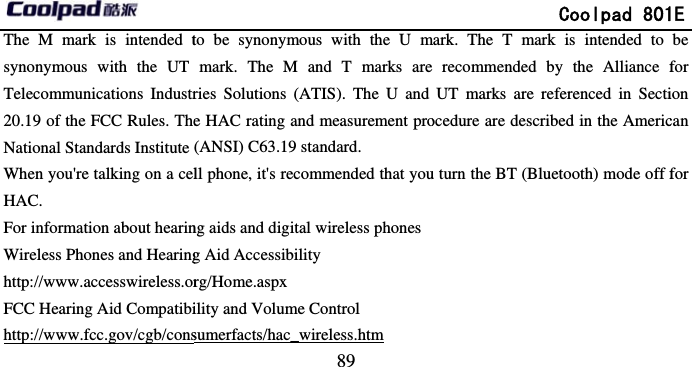       The M mark is intended tsynonymous with the UT Telecommunications Industr20.19 of the FCC Rules. TheNational Standards Institute When you&apos;re talking on a celHAC. For information about hearinWireless Phones and Hearinghttp://www.accesswireless.orFCC Hearing Aid Compatibihttp://www.fcc.gov/cgb/cons                             89 to be synonymous with the U mmark. The M and T marks areries Solutions (ATIS). The U and e HAC rating and measurement pro(ANSI) C63.19 standard. ll phone, it&apos;s recommended that young aids and digital wireless phonesg Aid Accessibility rg/Home.aspx ility and Volume Control sumerfacts/hac_wireless.htm               Coolpad 801mark. The T mark is intended to  recommended by the Alliance fUT marks are referenced in Sectiocedure are described in the Americu turn the BT (Bluetooth) mode off f1E be for ion can for 