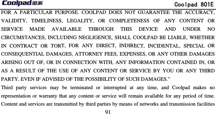       FOR A PARTICULAR PUVALIDITY, TIMELINESSSERVICE MADE AVACIRCUMSTANCES, INCLUIN CONTRACT OR TORCONSEQUENTIAL DAMAARISING OUT OF, OR INAS A RESULT OF THE UPARTY, EVEN IF ADVISEThird party services may representation or warranty thContent and services are tran                             91 URPOSE. COOLPAD DOES NOTS, LEGALITY, OR COMPLETEAILABLE THROUGH THIS UDING NEGLIGENCE, SHALL CRT, FOR ANY DIRECT, INDIREAGES, ATTORNEY FEES, EXPENN CONNECTION WITH, ANY INFUSE OF ANY CONTENT OR SEED OF THE POSSIBILITY OF SUCbe terminated or interrupted at hat any content or service will remnsmitted by third parties by means o              Coolpad 801T GUARANTEE THE ACCURACENESS OF ANY CONTENT ODEVICE AND UNDER NCOOLPAD BE LIABLE, WHETHEECT, INCIDENTAL, SPECIAL ONSES, OR ANY OTHER DAMAGEFORMATION CONTAINED IN, OERVICE BY YOU OR ANY THIRCH DAMAGES.” any time, and Coolpad makes main available for any period of timof networks and transmission facilit1E CY, OR NO ER OR ES OR RD no me. ties 