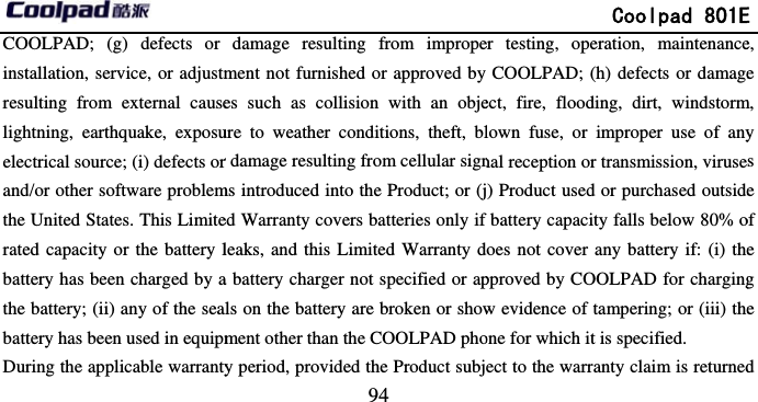         COOLPAD; (g) defects or installation, service, or adjustmresulting from external causelightning, earthquake, exposuelectrical source; (i) defects orand/or other software problemthe United States. This Limiterated capacity or the battery lbattery has been charged by athe battery; (ii) any of the seabattery has been used in equipmDuring the applicable warranty                            94 damage resulting from impropement not furnished or approved by es such as collision with an objeure to weather conditions, theft, blr damage resulting from cellular signms introduced into the Product; or (jed Warranty covers batteries only if leaks, and this Limited Warranty da battery charger not specified or apls on the battery are broken or showment other than the COOLPAD phoy period, provided the Product subj             Coolpad 801Eer testing, operation, maintenanceCOOLPAD; (h) defects or damageect, fire, flooding, dirt, windstormlown fuse, or improper use of anynal reception or transmission, viruse) Product used or purchased outsidefbattery capacity falls below 80% odoes not cover any battery if: (i) thepproved by COOLPAD for chargingw evidence of tampering; or (iii) theone for which it is specified. ect to the warranty claim is returnedE e, e m, y s e of e g e d 