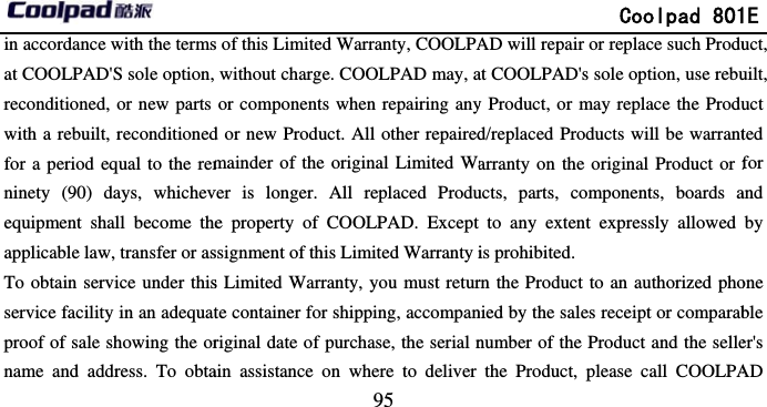       in accordance with the termsat COOLPAD&apos;S sole option, reconditioned, or new parts with a rebuilt, reconditionedfor a period equal to the remninety (90) days, whichevequipment shall become theapplicable law, transfer or asTo obtain service under thisservice facility in an adequatproof of sale showing the orname and address. To obta                             95 s of this Limited Warranty, COOLPAwithout charge. COOLPAD may, aor components when repairing anyd or new Product. All other repairedmainder of the original Limited Waver is longer. All replaced Produe property of COOLPAD. Except ssignment of this Limited Warranty is Limited Warranty, you must returte container for shipping, accompanriginal date of purchase, the serial nain assistance on where to deliver               Coolpad 801AD will repair or replace such Produat COOLPAD&apos;s sole option, use rebuy Product, or may replace the Produd/replaced Products will be warrantarranty on the original Product or fucts, parts, components, boards ato any extent expressly allowed is prohibited. rn the Product to an authorized phonied by the sales receipt or comparabnumber of the Product and the sellethe Product, please call COOLPA1E uct, uilt, uct ted for and by one ble er&apos;s AD 