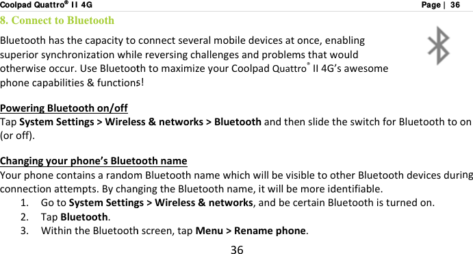 Coolpad Quatt ro® I I  4G8. Connect to Bluetooth Bluetoothhasthecapacitytosuperiorsynchronizationwhilotherwiseoccur.UseBluetootphonecapabilities&amp;functionsPoweringBluetoothon/offTapSystemSettings&gt;Wireles(oroff).Changingyourphone’sBluetoYourphonecontainsarandomconnectionattempts.Bychan1. GotoSystemSetting2. TapBluetooth.3. WithintheBluetooth36connectseveralmobiledevicesatoereversingchallengesandproblemthtomaximizeyourCoolpadQuattrs!ss&amp;networks&gt;BluetoothandtheoothnamemBluetoothnamewhichwillbevisingingtheBluetoothname,itwillbegs&gt;Wireless&amp;networks,andbecehscreen,tapMenu&gt;RenamephonPage |  36once,enablingmsthatwouldro®II4G’sawesomenslidetheswitchforBluetoothtoobletootherBluetoothdevicesdurimoreidentifiable.ertainBluetoothisturnedon.e.onng