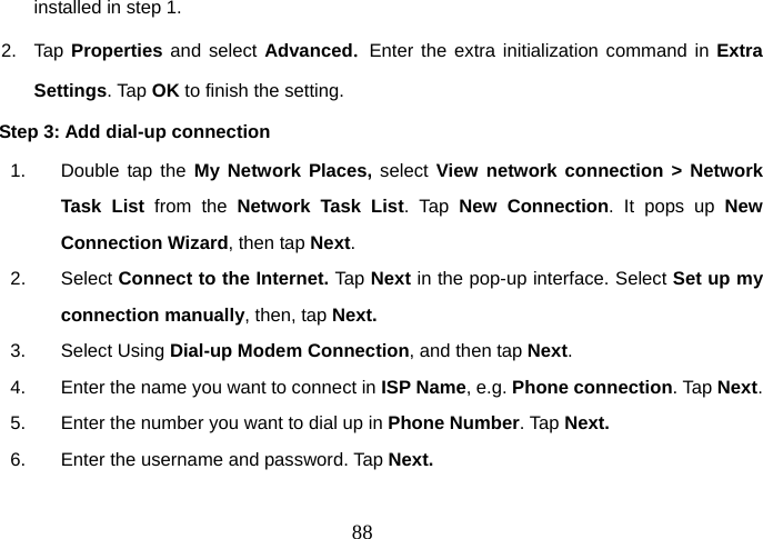  88installed in step 1. 2. Tap Properties and select Advanced.  Enter the extra initialization command in Extra Settings. Tap OK to finish the setting.   Step 3: Add dial-up connection 1.  Double tap the My Network Places, select View network connection &gt; Network Task List from the Network Task List. Tap New Connection. It pops up New Connection Wizard, then tap Next.    2. Select Connect to the Internet. Tap Next in the pop-up interface. Select Set up my connection manually, then, tap Next.   3. Select Using Dial-up Modem Connection, and then tap Next.  4.  Enter the name you want to connect in ISP Name, e.g. Phone connection. Tap Next.   5.  Enter the number you want to dial up in Phone Number. Tap Next. 6.  Enter the username and password. Tap Next.   