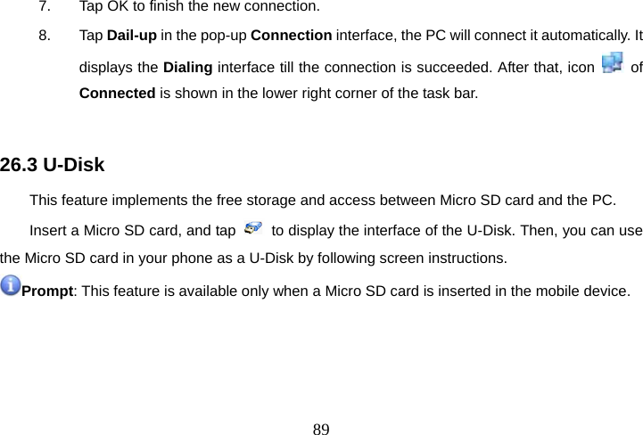  897.  Tap OK to finish the new connection. 8. Tap Dail-up in the pop-up Connection interface, the PC will connect it automatically. It displays the Dialing interface till the connection is succeeded. After that, icon   of Connected is shown in the lower right corner of the task bar.  26.3 U-Disk This feature implements the free storage and access between Micro SD card and the PC. Insert a Micro SD card, and tap    to display the interface of the U-Disk. Then, you can use the Micro SD card in your phone as a U-Disk by following screen instructions. Prompt: This feature is available only when a Micro SD card is inserted in the mobile device.   