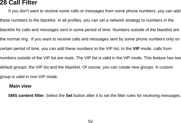  9228 Call Filter If you don’t want to receive some calls or messages from some phone numbers, you can add these numbers to the blacklist. In all profiles, you can set a network strategy to numbers in the blacklist for calls and messages sent in some period of time. Numbers outside of the blacklist are the normal ring. If you want to receive calls and messages sent by some phone numbers only on certain period of time, you can add these numbers to the VIP list. In the VIP mode, calls from numbers outside of the VIP list are mute. The VIP list is valid in the VIP mode. This feature has two default groups: the VIP list and the blacklist. Of course, you can create new groups. A custom group is valid in non-VIP mode. Main view SMS content filter: Select the Set button after it to set the filter rules for receiving messages. 