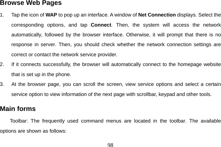  98Browse Web Pages 1.  Tap the icon of WAP to pop up an interface. A window of Net Connection displays. Select the corresponding options, and tap Connect. Then, the system will access the network automatically, followed by the browser interface. Otherwise, it will prompt that there is no response in server. Then, you should check whether the network connection settings are correct or contact the network service provider. 2.  If it connects successfully, the browser will automatically connect to the homepage website that is set up in the phone.   3.  At the browser page, you can scroll the screen, view service options and select a certain service option to view information of the next page with scrollbar, keypad and other tools.   Main forms Toolbar: The frequently used command menus are located in the toolbar. The available options are shown as follows: 