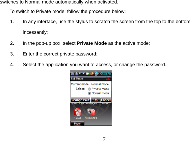  7switches to Normal mode automatically when activated. To switch to Private mode, follow the procedure below:  1.  In any interface, use the stylus to scratch the screen from the top to the bottom incessantly;  2.  In the pop-up box, select Private Mode as the active mode;  3.  Enter the correct private password; 4.  Select the application you want to access, or change the password.                            