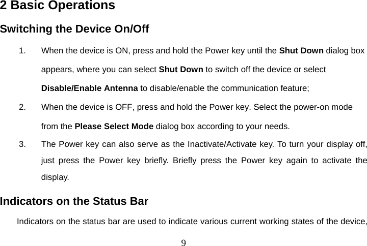  92 Basic Operations Switching the Device On/Off 1.  When the device is ON, press and hold the Power key until the Shut Down dialog box appears, where you can select Shut Down to switch off the device or select Disable/Enable Antenna to disable/enable the communication feature; 2.  When the device is OFF, press and hold the Power key. Select the power-on mode from the Please Select Mode dialog box according to your needs. 3.  The Power key can also serve as the Inactivate/Activate key. To turn your display off, just press the Power key briefly. Briefly press the Power key again to activate the display. Indicators on the Status Bar Indicators on the status bar are used to indicate various current working states of the device, 