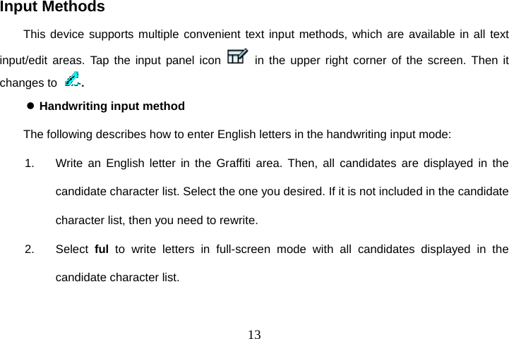  13Input Methods This device supports multiple convenient text input methods, which are available in all text input/edit areas. Tap the input panel icon   in the upper right corner of the screen. Then it changes to  . z Handwriting input method The following describes how to enter English letters in the handwriting input mode: 1.  Write an English letter in the Graffiti area. Then, all candidates are displayed in the candidate character list. Select the one you desired. If it is not included in the candidate character list, then you need to rewrite. 2. Select ful to write letters in full-screen mode with all candidates displayed in the candidate character list. 
