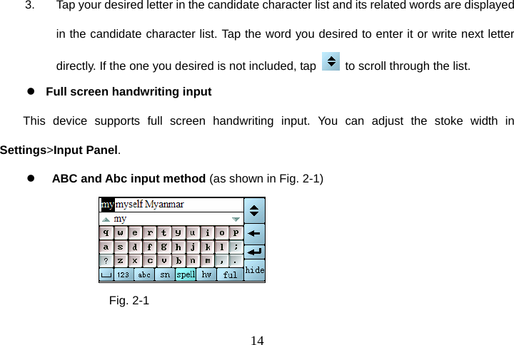  143.  Tap your desired letter in the candidate character list and its related words are displayed in the candidate character list. Tap the word you desired to enter it or write next letter directly. If the one you desired is not included, tap    to scroll through the list. z   Full screen handwriting input This device supports full screen handwriting input. You can adjust the stoke width in Settings&gt;Input Panel. z     ABC and Abc input method (as shown in Fig. 2-1)                        Fig. 2-1 
