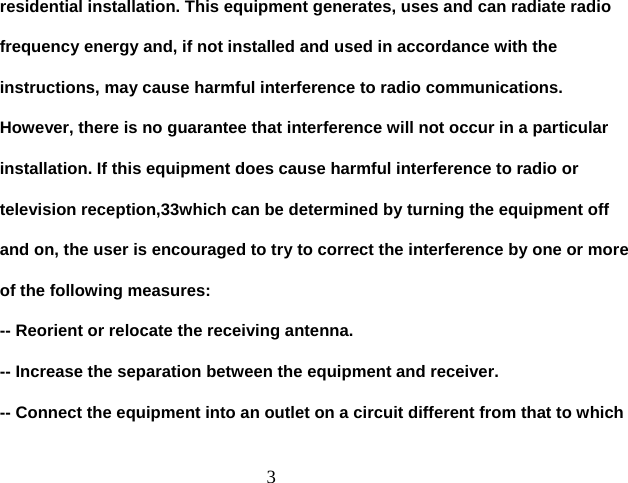  3residential installation. This equipment generates, uses and can radiate radio frequency energy and, if not installed and used in accordance with the instructions, may cause harmful interference to radio communications. However, there is no guarantee that interference will not occur in a particular installation. If this equipment does cause harmful interference to radio or television reception,33which can be determined by turning the equipment off and on, the user is encouraged to try to correct the interference by one or more of the following measures: -- Reorient or relocate the receiving antenna. -- Increase the separation between the equipment and receiver. -- Connect the equipment into an outlet on a circuit different from that to which 