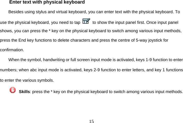 15Enter text with physical keyboard Besides using stylus and virtual keyboard, you can enter text with the physical keyboard. To use the physical keyboard, you need to tap    to show the input panel first. Once input panel shows, you can press the * key on the physical keyboard to switch among various input methods, press the End key functions to delete characters and press the centre of 5-way joystick for confirmation. When the symbol, handwriting or full screen input mode is activated, keys 1-9 function to enter numbers; when abc input mode is activated, keys 2-9 function to enter letters, and key 1 functions to enter the various symbols.  Skills: press the * key on the physical keyboard to switch among various input methods.   