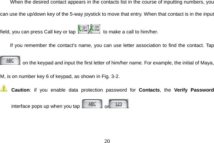  20When the desired contact appears in the contacts list in the course of inputting numbers, you can use the up/down key of the 5-way joystick to move that entry. When that contact is in the input field, you can press Call key or tap  /   to make a call to him/her. If you remember the contact’s name, you can use letter association to find the contact. Tap   on the keypad and input the first letter of him/her name. For example, the initial of Maya, M, is on number key 6 of keypad, as shown in Fig. 3-2.  Caution: if you enable data protection password for Contacts, the Verify Password interface pops up when you tap   or .  