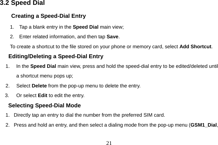  213.2 Speed Dial Creating a Speed-Dial Entry 1.    Tap a blank entry in the Speed Dial main view; 2.    Enter related information, and then tap Save. To create a shortcut to the file stored on your phone or memory card, select Add Shortcut. Editing/Deleting a Speed-Dial Entry 1. In the Speed Dial main view, press and hold the speed-dial entry to be edited/deleted until a shortcut menu pops up; 2.   Select Delete from the pop-up menu to delete the entry. 3. Or select Edit to edit the entry. Selecting Speed-Dial Mode 1.   Directly tap an entry to dial the number from the preferred SIM card. 2.   Press and hold an entry, and then select a dialing mode from the pop-up menu (GSM1_Dial, 