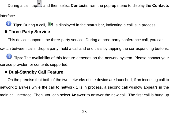  23During a call, tap , and then select Contacts from the pop-up menu to display the Contacts interface.  Tips: During a call,    is displayed in the status bar, indicating a call is in process. z Three-Party Service This device supports the three-party service. During a three-party conference call, you can switch between calls, drop a party, hold a call and end calls by tapping the corresponding buttons.  Tips: The availability of this feature depends on the network system. Please contact your service provider for contents supported. z Dual-Standby Call Feature On the premise that both of the two networks of the device are launched, if an incoming call to network 2 arrives while the call to network 1 is in process, a second call window appears in the main call interface. Then, you can select Answer to answer the new call. The first call is hung up 