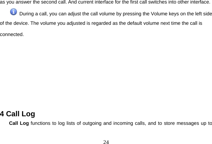  24as you answer the second call. And current interface for the first call switches into other interface.   During a call, you can adjust the call volume by pressing the Volume keys on the left side of the device. The volume you adjusted is regarded as the default volume next time the call is connected.        4 Call Log Call Log functions to log lists of outgoing and incoming calls, and to store messages up to 