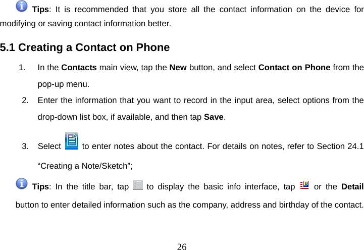  26 Tips: It is recommended that you store all the contact information on the device for modifying or saving contact information better.   5.1 Creating a Contact on Phone 1. In the Contacts main view, tap the New button, and select Contact on Phone from the pop-up menu. 2.  Enter the information that you want to record in the input area, select options from the drop-down list box, if available, and then tap Save. 3. Select    to enter notes about the contact. For details on notes, refer to Section 24.1 “Creating a Note/Sketch”;  Tips: In the title bar, tap   to display the basic info interface, tap   or the Detail button to enter detailed information such as the company, address and birthday of the contact. 