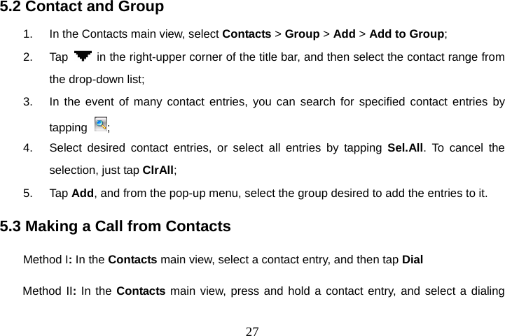  275.2 Contact and Group 1.  In the Contacts main view, select Contacts &gt; Group &gt; Add &gt; Add to Group;  2. Tap    in the right-upper corner of the title bar, and then select the contact range from the drop-down list; 3.  In the event of many contact entries, you can search for specified contact entries by tapping  ; 4.  Select desired contact entries, or select all entries by tapping Sel.All. To cancel the selection, just tap ClrAll; 5. Tap Add, and from the pop-up menu, select the group desired to add the entries to it. 5.3 Making a Call from Contacts Method I: In the Contacts main view, select a contact entry, and then tap Dial Method II: In the Contacts main view, press and hold a contact entry, and select a dialing 