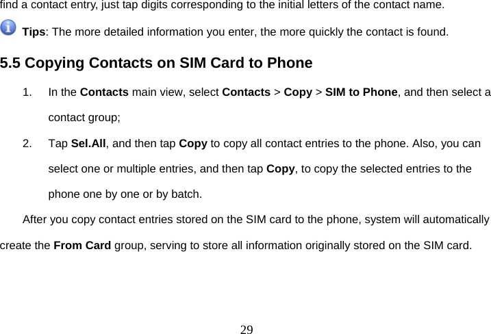  29find a contact entry, just tap digits corresponding to the initial letters of the contact name.  Tips: The more detailed information you enter, the more quickly the contact is found. 5.5 Copying Contacts on SIM Card to Phone 1. In the Contacts main view, select Contacts &gt; Copy &gt; SIM to Phone, and then select a contact group; 2. Tap Sel.All, and then tap Copy to copy all contact entries to the phone. Also, you can select one or multiple entries, and then tap Copy, to copy the selected entries to the phone one by one or by batch. After you copy contact entries stored on the SIM card to the phone, system will automatically create the From Card group, serving to store all information originally stored on the SIM card. 