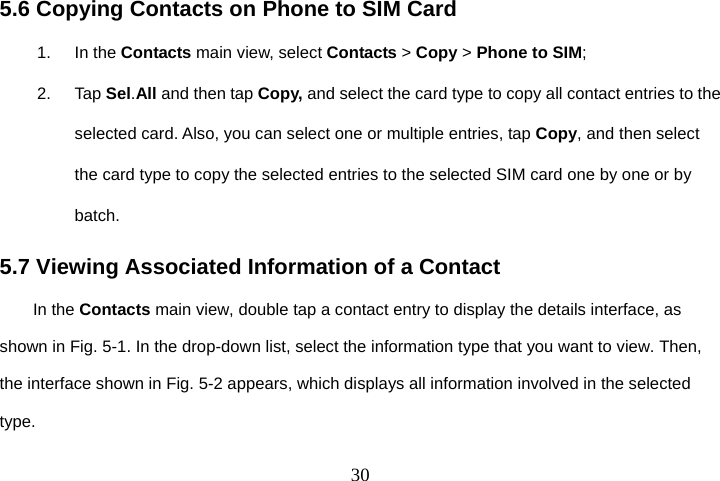  305.6 Copying Contacts on Phone to SIM Card 1. In the Contacts main view, select Contacts &gt; Copy &gt; Phone to SIM; 2. Tap Sel.All and then tap Copy, and select the card type to copy all contact entries to the selected card. Also, you can select one or multiple entries, tap Copy, and then select the card type to copy the selected entries to the selected SIM card one by one or by batch. 5.7 Viewing Associated Information of a Contact In the Contacts main view, double tap a contact entry to display the details interface, as shown in Fig. 5-1. In the drop-down list, select the information type that you want to view. Then, the interface shown in Fig. 5-2 appears, which displays all information involved in the selected type. 