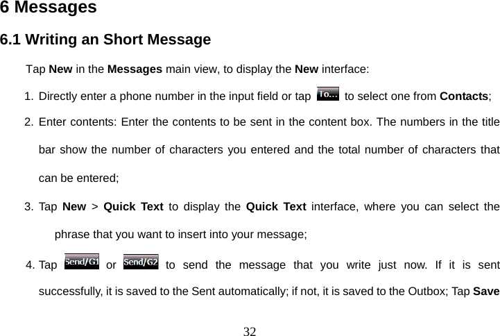  326 Messages 6.1 Writing an Short Message Tap New in the Messages main view, to display the New interface: 1. Directly enter a phone number in the input field or tap    to select one from Contacts; 2. Enter contents: Enter the contents to be sent in the content box. The numbers in the title     bar show the number of characters you entered and the total number of characters that can be entered; 3. Tap New &gt; Quick Text to display the Quick Text interface, where you can select the phrase that you want to insert into your message; 4. Tap   or   to send the message that you write just now. If it is sent successfully, it is saved to the Sent automatically; if not, it is saved to the Outbox; Tap Save 