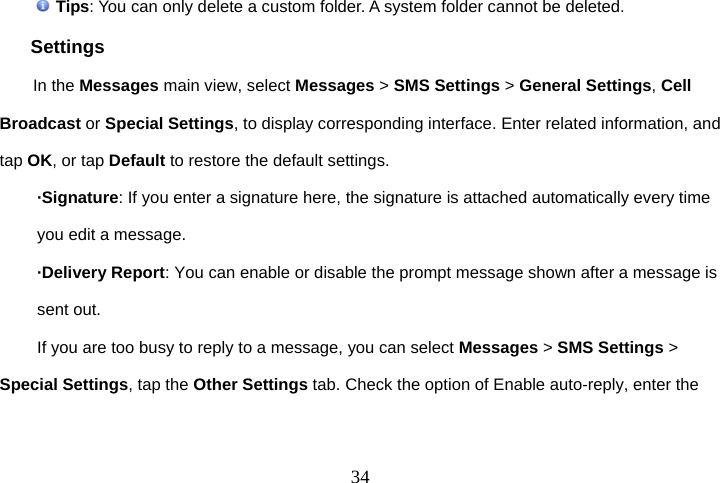 34 Tips: You can only delete a custom folder. A system folder cannot be deleted. Settings In the Messages main view, select Messages &gt; SMS Settings &gt; General Settings, Cell Broadcast or Special Settings, to display corresponding interface. Enter related information, and tap OK, or tap Default to restore the default settings. ·Signature: If you enter a signature here, the signature is attached automatically every time you edit a message. ·Delivery Report: You can enable or disable the prompt message shown after a message is sent out. If you are too busy to reply to a message, you can select Messages &gt; SMS Settings &gt; Special Settings, tap the Other Settings tab. Check the option of Enable auto-reply, enter the 