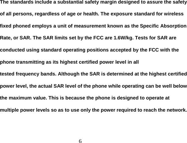  6The standards include a substantial safety margin designed to assure the safety of all persons, regardless of age or health. The exposure standard for wireless fixed phoned employs a unit of measurement known as the Specific Absorption Rate, or SAR. The SAR limits set by the FCC are 1.6W/kg. Tests for SAR are conducted using standard operating positions accepted by the FCC with the phone transmitting as its highest certified power level in all tested frequency bands. Although the SAR is determined at the highest certified power level, the actual SAR level of the phone while operating can be well below the maximum value. This is because the phone is designed to operate at multiple power levels so as to use only the power required to reach the network. 