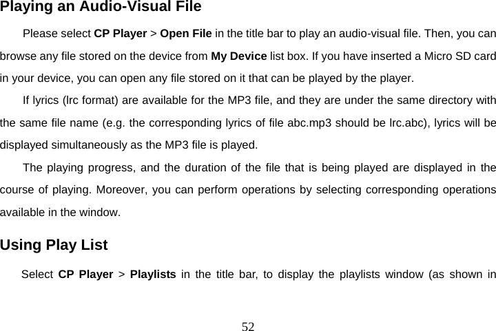  52Playing an Audio-Visual File Please select CP Player &gt; Open File in the title bar to play an audio-visual file. Then, you can browse any file stored on the device from My Device list box. If you have inserted a Micro SD card in your device, you can open any file stored on it that can be played by the player. If lyrics (lrc format) are available for the MP3 file, and they are under the same directory with the same file name (e.g. the corresponding lyrics of file abc.mp3 should be lrc.abc), lyrics will be displayed simultaneously as the MP3 file is played. The playing progress, and the duration of the file that is being played are displayed in the course of playing. Moreover, you can perform operations by selecting corresponding operations available in the window. Using Play List Select  CP Player &gt; Playlists in the title bar, to display the playlists window (as shown in 