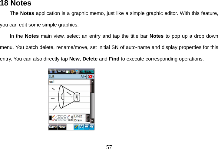  5718 Notes The Notes application is a graphic memo, just like a simple graphic editor. With this feature, you can edit some simple graphics. In the Notes main view, select an entry and tap the title bar Notes to pop up a drop down menu. You batch delete, rename/move, set initial SN of auto-name and display properties for this entry. You can also directly tap New, Delete and Find to execute corresponding operations.                  