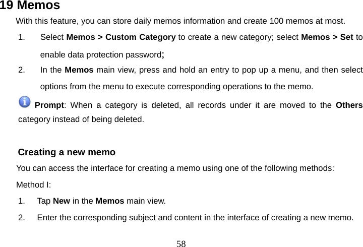  5819 Memos With this feature, you can store daily memos information and create 100 memos at most. 1. Select Memos &gt; Custom Category to create a new category; select Memos &gt; Set to enable data protection password; 2. In the Memos main view, press and hold an entry to pop up a menu, and then select options from the menu to execute corresponding operations to the memo.  Prompt: When a category is deleted, all records under it are moved to the Others category instead of being deleted.  Creating a new memo You can access the interface for creating a memo using one of the following methods: Method I: 1. Tap New in the Memos main view. 2.  Enter the corresponding subject and content in the interface of creating a new memo. 
