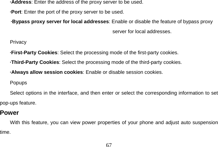  67·Address: Enter the address of the proxy server to be used. ·Port: Enter the port of the proxy server to be used. ·Bypass proxy server for local addresses: Enable or disable the feature of bypass proxy server for local addresses.   Privacy ·First-Party Cookies: Select the processing mode of the first-party cookies.   ·Third-Party Cookies: Select the processing mode of the third-party cookies. ·Always allow session cookies: Enable or disable session cookies. Popups Select options in the interface, and then enter or select the corresponding information to set pop-ups feature. Power With this feature, you can view power properties of your phone and adjust auto suspension time. 