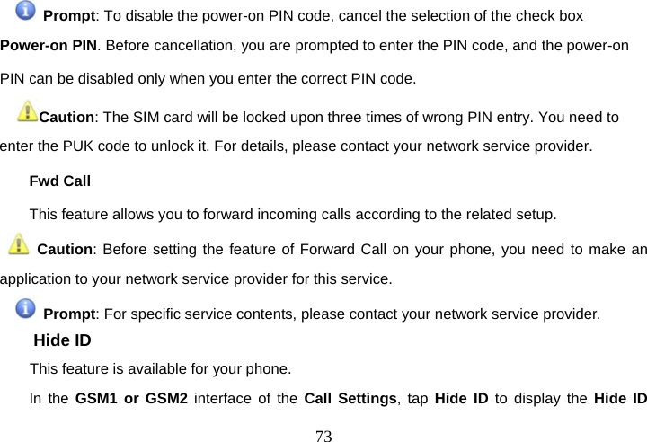  73 Prompt: To disable the power-on PIN code, cancel the selection of the check box Power-on PIN. Before cancellation, you are prompted to enter the PIN code, and the power-on PIN can be disabled only when you enter the correct PIN code.  Caution: The SIM card will be locked upon three times of wrong PIN entry. You need to enter the PUK code to unlock it. For details, please contact your network service provider. Fwd Call This feature allows you to forward incoming calls according to the related setup.  Caution: Before setting the feature of Forward Call on your phone, you need to make an application to your network service provider for this service.    Prompt: For specific service contents, please contact your network service provider. Hide ID This feature is available for your phone. In the GSM1 or GSM2 interface of the Call Settings, tap Hide ID to display the Hide ID 