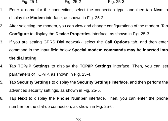  78          Fig. 25-1             Fig. 25-2             Fig. 25-3 1.  Enter a name for the connection, select the connection type, and then tap Next to display the Modem interface, as shown in Fig. 25-2. 2.  After selecting the modem, you can view and change configurations of the modem. Tap Configure to display the Device Properties interface, as shown in Fig. 25-3. 3.  If you are setting GPRS Dial network，select the Call Options tab, and then enter command in the input field below Special modem commands may be inserted into the dial string.  4. Tap TCP/IP Settings to display the TCP/IP Settings interface. Then, you can set parameters of TCP/IP, as shown in Fig. 25-4.   5. Tap Security Settings to display the Security Settings interface, and then perform the advanced security settings, as shown in Fig. 25-5. 6.  Tap Next to display the Phone Number interface. Then, you can enter the phone number for the dial-up connection, as shown in Fig. 25-6. 