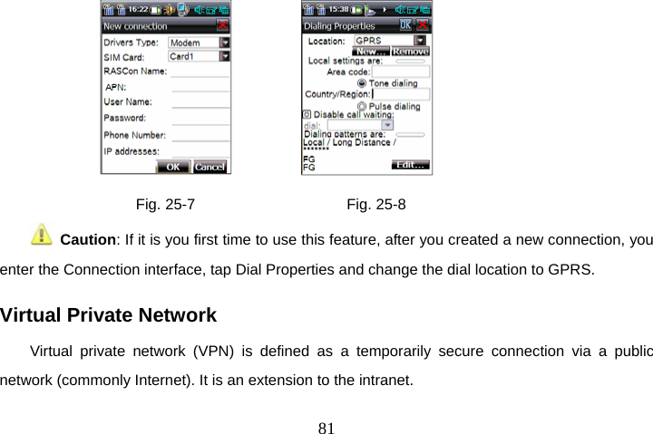  81                 Fig. 25-7                    Fig. 25-8  Caution: If it is you first time to use this feature, after you created a new connection, you enter the Connection interface, tap Dial Properties and change the dial location to GPRS. Virtual Private Network Virtual private network (VPN) is defined as a temporarily secure connection via a public network (commonly Internet). It is an extension to the intranet. 