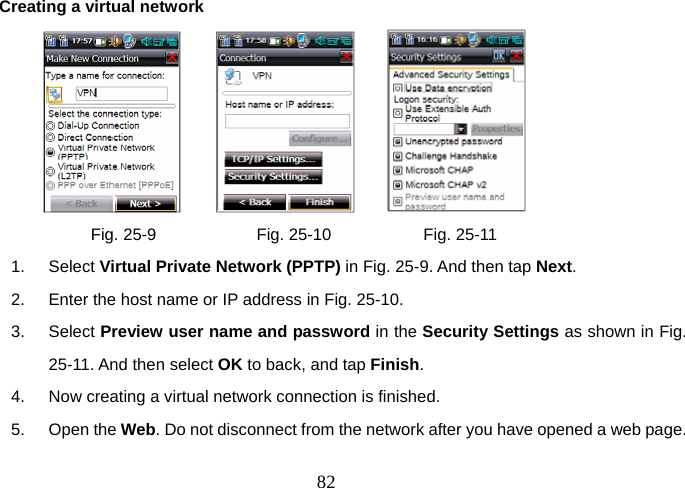  82Creating a virtual network                  Fig. 25-9            Fig. 25-10           Fig. 25-11 1. Select Virtual Private Network (PPTP) in Fig. 25-9. And then tap Next. 2.  Enter the host name or IP address in Fig. 25-10. 3. Select Preview user name and password in the Security Settings as shown in Fig. 25-11. And then select OK to back, and tap Finish. 4.  Now creating a virtual network connection is finished. 5. Open the Web. Do not disconnect from the network after you have opened a web page. 