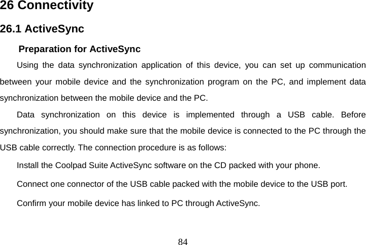  8426 Connectivity 26.1 ActiveSync Preparation for ActiveSync Using the data synchronization application of this device, you can set up communication between your mobile device and the synchronization program on the PC, and implement data synchronization between the mobile device and the PC. Data synchronization on this device is implemented through a USB cable. Before synchronization, you should make sure that the mobile device is connected to the PC through the USB cable correctly. The connection procedure is as follows: Install the Coolpad Suite ActiveSync software on the CD packed with your phone. Connect one connector of the USB cable packed with the mobile device to the USB port. Confirm your mobile device has linked to PC through ActiveSync. 
