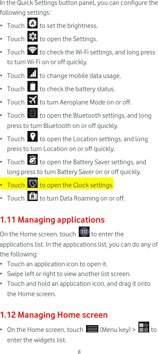  8 In the Quick Settings button panel, you can configure the following settings: • Touch   to set the brightness. • Touch   to open the Settings. • Touch   to check the Wi-Fi settings, and long press to turn Wi-Fi on or off quickly. • Touch   to change mobile data usage. • Touch   to check the battery status.  • Touch   to turn Aeroplane Mode on or off. • Touch   to open the Bluetooth settings, and long press to turn Bluetooth on or off quickly. • Touch   to open the Location settings, and long press to turn Location on or off quickly. • Touch   to open the Battery Saver settings, and long press to turn Battery Saver on or off quickly. • Touch   to open the Clock settings.  • Touch   to turn Data Roaming on or off.  1.11 Managing applications On the Home screen, touch   to enter the applications list. In the applications list, you can do any of the following: • Touch an application icon to open it. • Swipe left or right to view another list screen. • Touch and hold an application icon, and drag it onto the Home screen.   1.12 Managing Home screen • On the Home screen, touch   (Menu key) &gt;   to enter the widgets list. 