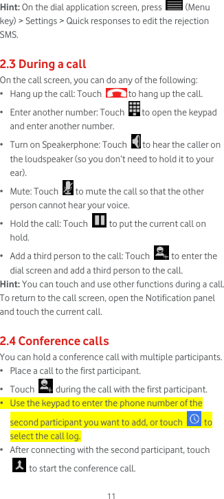  11 Hint: On the dial application screen, press   (Menu key) &gt; Settings &gt; Quick responses to edit the rejection SMS.  2.3 During a call On the call screen, you can do any of the following: • Hang up the call: Touch   to hang up the call. • Enter another number: Touch   to open the keypad and enter another number. • Turn on Speakerphone: Touch   to hear the caller on the loudspeaker (so you don’t need to hold it to your ear). • Mute: Touch   to mute the call so that the other person cannot hear your voice. • Hold the call: Touch   to put the current call on hold. • Add a third person to the call: Touch   to enter the dial screen and add a third person to the call.  Hint: You can touch and use other functions during a call. To return to the call screen, open the Notification panel and touch the current call.  2.4 Conference calls You can hold a conference call with multiple participants. • Place a call to the first participant. • Touch   during the call with the first participant. • Use the keypad to enter the phone number of the second participant you want to add, or touch   to select the call log. • After connecting with the second participant, touch  to start the conference call. 