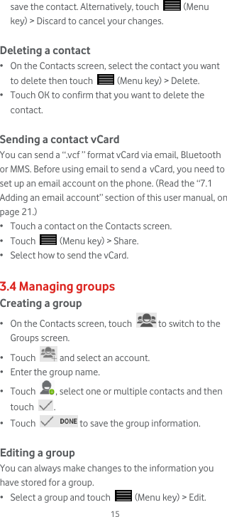  15 save the contact. Alternatively, touch   (Menu key) &gt; Discard to cancel your changes.  Deleting a contact • On the Contacts screen, select the contact you want to delete then touch   (Menu key) &gt; Delete. • Touch OK to confirm that you want to delete the contact.  Sending a contact vCard You can send a “.vcf ” format vCard via email, Bluetooth or MMS. Before using email to send a vCard, you need to set up an email account on the phone. (Read the “7.1 Adding an email account” section of this user manual, on page 21.)  • Touch a contact on the Contacts screen. • Touch   (Menu key) &gt; Share. • Select how to send the vCard.  3.4 Managing groups Creating a group • On the Contacts screen, touch   to switch to the Groups screen. • Touch   and select an account. • Enter the group name. • Touch  , select one or multiple contacts and then touch  . • Touch   to save the group information.  Editing a group You can always make changes to the information you have stored for a group. • Select a group and touch   (Menu key) &gt; Edit. 
