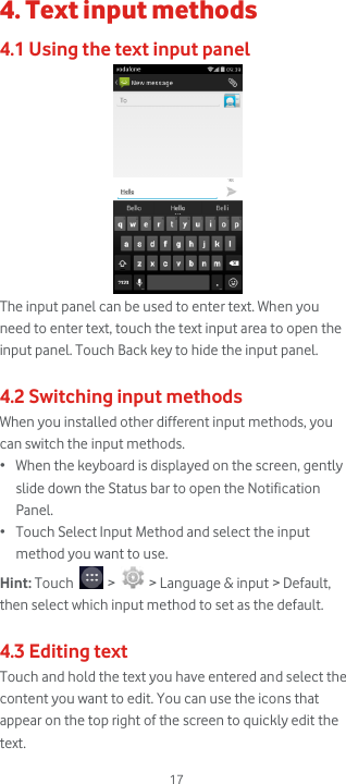  17 4. Text input methods 4.1 Using the text input panel  The input panel can be used to enter text. When you need to enter text, touch the text input area to open the input panel. Touch Back key to hide the input panel.  4.2 Switching input methods When you installed other different input methods, you can switch the input methods. • When the keyboard is displayed on the screen, gently slide down the Status bar to open the Notification Panel. • Touch Select Input Method and select the input method you want to use. Hint: Touch   &gt;   &gt; Language &amp; input &gt; Default, then select which input method to set as the default.  4.3 Editing text Touch and hold the text you have entered and select the content you want to edit. You can use the icons that appear on the top right of the screen to quickly edit the text. 