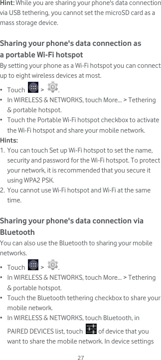  27 Hint: While you are sharing your phone&apos;s data connection via USB tethering, you cannot set the microSD card as a mass storage device.  Sharing your phone&apos;s data connection as a portable Wi-Fi hotspot By setting your phone as a Wi-Fi hotspot you can connect up to eight wireless devices at most. • Touch   &gt;  . • In WIRELESS &amp; NETWORKS, touch More... &gt; Tethering &amp; portable hotspot.  • Touch the Portable Wi-Fi hotspot checkbox to activate the Wi-Fi hotspot and share your mobile network. Hints:  1. You can touch Set up Wi-Fi hotspot to set the name, security and password for the Wi-Fi hotspot. To protect your network, it is recommended that you secure it using WPA2 PSK. 2. You cannot use Wi-Fi hotspot and Wi-Fi at the same time.  Sharing your phone&apos;s data connection via Bluetooth You can also use the Bluetooth to sharing your mobile networks. • Touch   &gt;  . • In WIRELESS &amp; NETWORKS, touch More... &gt; Tethering &amp; portable hotspot.  • Touch the Bluetooth tethering checkbox to share your mobile network. • In WIRELESS &amp; NETWORKS, touch Bluetooth, in PAIRED DEVICES list, touch   of device that you want to share the mobile network. In device settings 