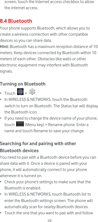  28 screen, touch the Internet access checkbox to allow the internet access.  8.4 Bluetooth Your phone supports Bluetooth, which allows you to create a wireless connection with other compatible devices so you can share data. Hint: Bluetooth has a maximum reception distance of 10 meters. Keep devices connected by Bluetooth within 10 meters of each other. Obstacles like walls or other electronic equipment may interfere with Bluetooth signals.  Turning on Bluetooth • Touch   &gt;  . • In WIRELESS &amp; NETWORKS, touch the Bluetooth switch to turn on Bluetooth. The Status bar will display the Bluetooth icon. • If you need to change the device name of your phone, touch   (Menu key) &gt; Rename phone. Enter a name and touch Rename to save your change.  Searching for and pairing with other Bluetooth devices You need to pair with a Bluetooth device before you can share data with it. Once a device is paired with your phone, it will automatically connect to your phone whenever it is turned on. • Check your phone&apos;s settings to make sure that the Bluetooth is enabled. • In WIRELESS &amp; NETWORKS, touch Bluetooth list to enter the Bluetooth settings screen. The phone will automatically scan for nearby Bluetooth devices. • Touch the one that you want to pair with and follow 