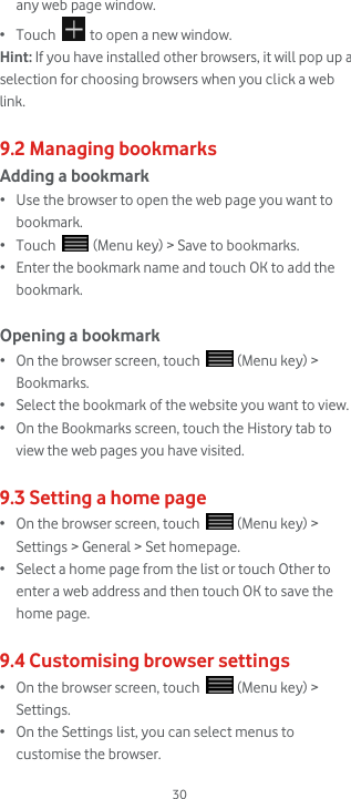  30 any web page window. • Touch   to open a new window. Hint: If you have installed other browsers, it will pop up a selection for choosing browsers when you click a web link.   9.2 Managing bookmarks Adding a bookmark • Use the browser to open the web page you want to bookmark. • Touch   (Menu key) &gt; Save to bookmarks. • Enter the bookmark name and touch OK to add the bookmark.  Opening a bookmark • On the browser screen, touch   (Menu key) &gt; Bookmarks. • Select the bookmark of the website you want to view. • On the Bookmarks screen, touch the History tab to view the web pages you have visited.  9.3 Setting a home page • On the browser screen, touch   (Menu key) &gt; Settings &gt; General &gt; Set homepage. • Select a home page from the list or touch Other to enter a web address and then touch OK to save the home page.  9.4 Customising browser settings • On the browser screen, touch   (Menu key) &gt; Settings.  • On the Settings list, you can select menus to customise the browser. 