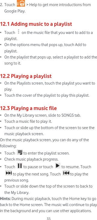  35 2. Touch   &gt; Help to get more introductions from Google Play.  12.1 Adding music to a playlist • Touch  on the music file that you want to add to a playlist.  • On the options menu that pops up, touch Add to playlist. • On the playlist that pops up, select a playlist to add the song to it.  12.2 Playing a playlist • On the Playlists screen, touch the playlist you want to play. • Touch the cover of the playlist to play this playlist.  12.3 Playing a music file • On the My Library screen, slide to SONGS tab.  • Touch a music file to play it.  • Touch or slide up the bottom of the screen to see the music playback screen. On the music playback screen, you can do any of the following: • Touch   to enter the playlist screen. • Check music playback progress. • Touch   to pause or touch   to resume. Touch  to play the next song. Touch   to play the previous song. • Touch or slide down the top of the screen to back to the My Library. Hints: During music playback, touch the Home key to go back to the Home screen. The music will continue to play in the background and you can use other applications. 
