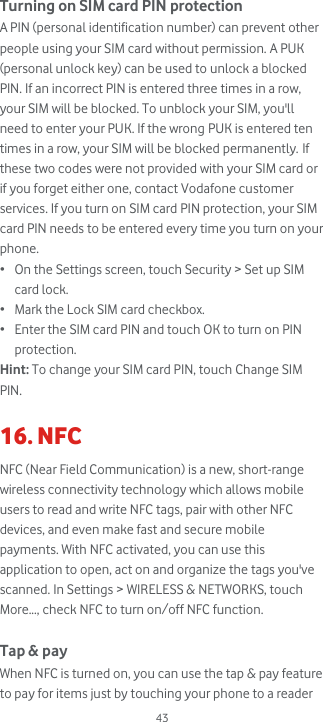  43 Turning on SIM card PIN protection A PIN (personal identification number) can prevent other people using your SIM card without permission. A PUK (personal unlock key) can be used to unlock a blocked PIN. If an incorrect PIN is entered three times in a row, your SIM will be blocked. To unblock your SIM, you&apos;ll need to enter your PUK. If the wrong PUK is entered ten times in a row, your SIM will be blocked permanently. If these two codes were not provided with your SIM card or if you forget either one, contact Vodafone customer services. If you turn on SIM card PIN protection, your SIM card PIN needs to be entered every time you turn on your phone. • On the Settings screen, touch Security &gt; Set up SIM card lock. • Mark the Lock SIM card checkbox. • Enter the SIM card PIN and touch OK to turn on PIN protection. Hint: To change your SIM card PIN, touch Change SIM PIN.  16. NFC NFC (Near Field Communication) is a new, short-range wireless connectivity technology which allows mobile users to read and write NFC tags, pair with other NFC devices, and even make fast and secure mobile payments. With NFC activated, you can use this application to open, act on and organize the tags you&apos;ve scanned. In Settings &gt; WIRELESS &amp; NETWORKS, touch More..., check NFC to turn on/off NFC function.  Tap &amp; pay When NFC is turned on, you can use the tap &amp; pay feature to pay for items just by touching your phone to a reader 