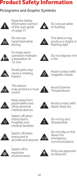  50 Product Safety Information Pictograms and Graphic Symbols   Read the Safety Information section of this user guide on page 51  Do not use while re-fuelling  Do not use hand-held while driving   This device may produce a bright or flashing light  For body-worn operation maintain a separation of 15 mm  Do not dispose of in a fire  Small parts may cause a choking hazard   Avoid contact with magnetic media  This device may produce a loud sound   Avoid Extreme Temperatures  Keep away from pacemakers and other personal medical devices   Avoid contact with liquid, keep dry  Switch off when instructed in hospitals and medical facilities   Do not try and disassemble  Switch off when instructed in aircrafts and airports   Do not rely on this device for emergency communications  Switch off in explosive environments   Only use approved accessories   